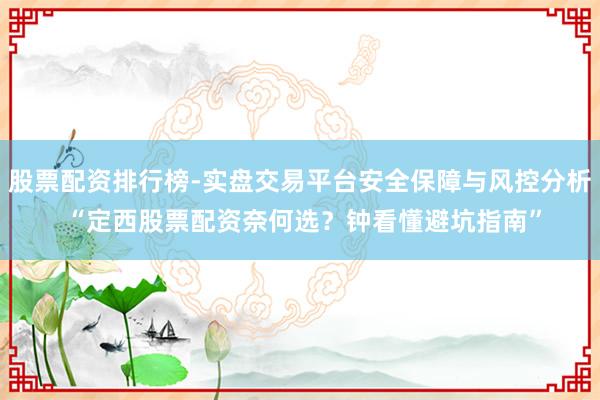 股票配资排行榜-实盘交易平台安全保障与风控分析 “定西股票配资奈何选？钟看懂避坑指南”
