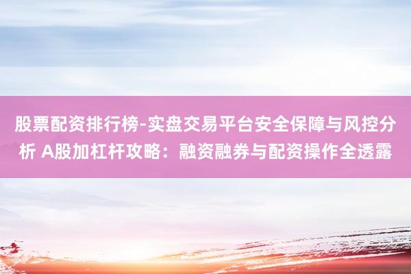 股票配资排行榜-实盘交易平台安全保障与风控分析 A股加杠杆攻略：融资融券与配资操作全透露