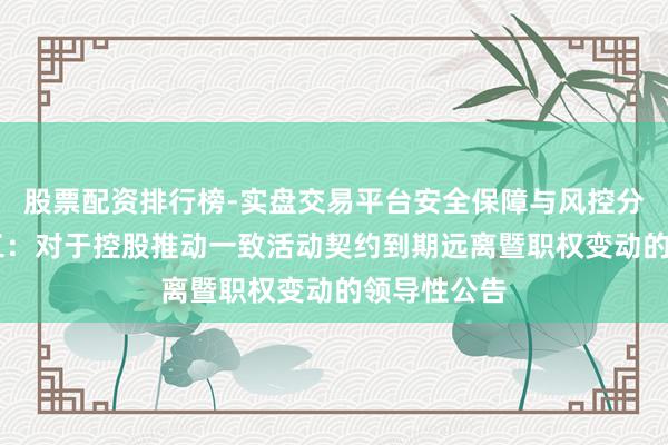 股票配资排行榜-实盘交易平台安全保障与风控分析 国科军工：对于控股推动一致活动契约到期远离暨职权变动的领导性公告