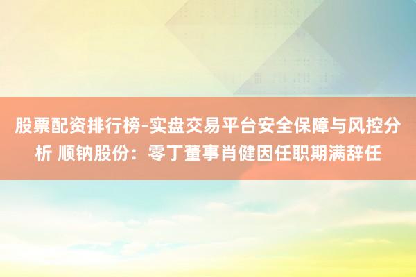 股票配资排行榜-实盘交易平台安全保障与风控分析 顺钠股份：零丁董事肖健因任职期满辞任