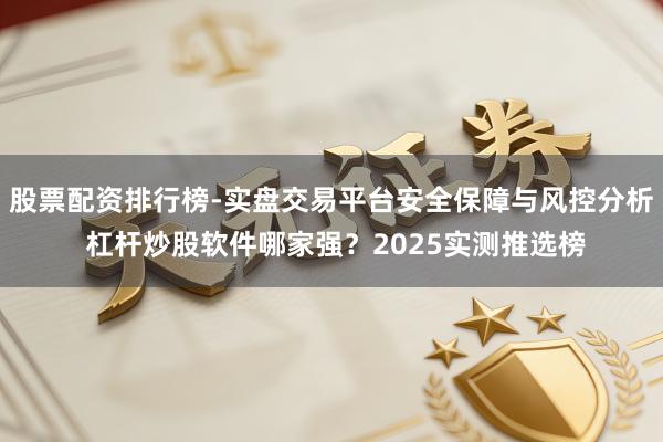 股票配资排行榜-实盘交易平台安全保障与风控分析 杠杆炒股软件哪家强？2025实测推选榜
