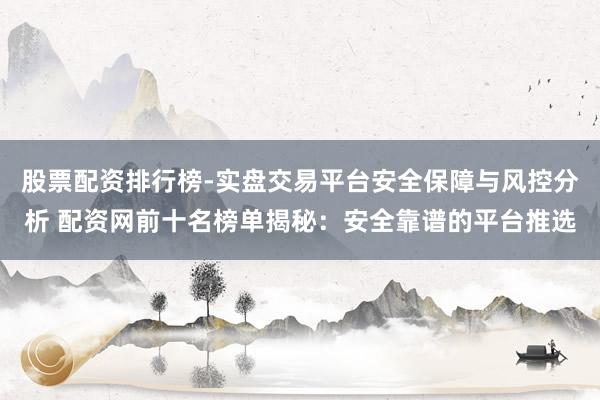 股票配资排行榜-实盘交易平台安全保障与风控分析 配资网前十名榜单揭秘：安全靠谱的平台推选