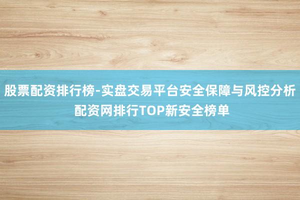股票配资排行榜-实盘交易平台安全保障与风控分析 配资网排行TOP新安全榜单