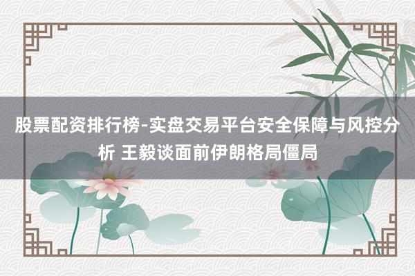 股票配资排行榜-实盘交易平台安全保障与风控分析 王毅谈面前伊朗格局僵局