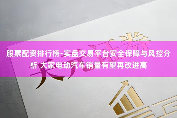 股票配资排行榜-实盘交易平台安全保障与风控分析 大家电动汽车销量有望再改进高
