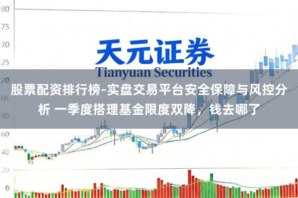 股票配资排行榜-实盘交易平台安全保障与风控分析 一季度搭理基金限度双降，钱去哪了