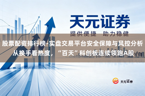 股票配资排行榜-实盘交易平台安全保障与风控分析 从换手看热度，“百天”科创板连续领跑A股