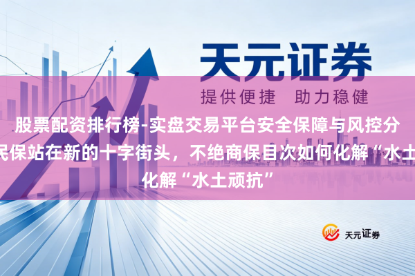股票配资排行榜-实盘交易平台安全保障与风控分析 惠民保站在新的十字街头，不绝商保目次如何化解“水土顽抗”