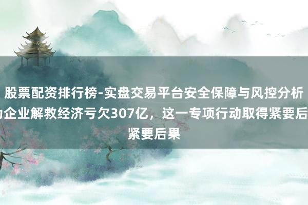股票配资排行榜-实盘交易平台安全保障与风控分析 为企业解救经济亏欠307亿，这一专项行动取得紧要后果