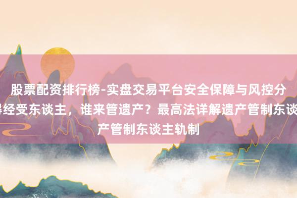 股票配资排行榜-实盘交易平台安全保障与风控分析 莫得经受东谈主，谁来管遗产？最高法详解遗产管制东谈主轨制