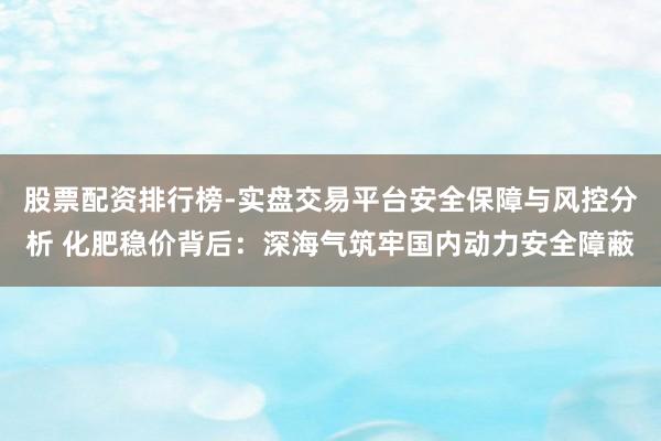 股票配资排行榜-实盘交易平台安全保障与风控分析 化肥稳价背后：深海气筑牢国内动力安全障蔽