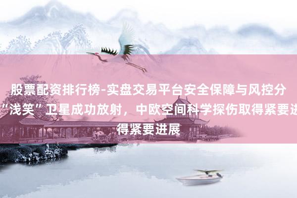 股票配资排行榜-实盘交易平台安全保障与风控分析 “浅笑”卫星成功放射，中欧空间科学探伤取得紧要进展