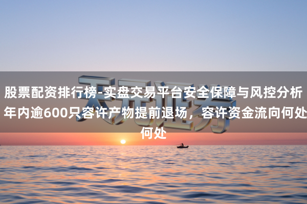 股票配资排行榜-实盘交易平台安全保障与风控分析 年内逾600只容许产物提前退场，容许资金流向何处